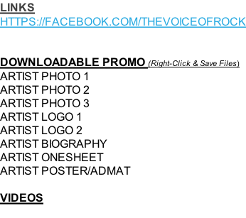 LINKS HTTPS://FACEBOOK.COM/THEVOICEOFROCK   DOWNLOADABLE PROMO (Right-Click & Save Files) ARTIST PHOTO 1 ARTIST PHOTO 2 ARTIST PHOTO 3 ARTIST LOGO 1  ARTIST LOGO 2  ARTIST BIOGRAPHY ARTIST ONESHEET ARTIST POSTER/ADMAT  VIDEOS
