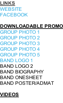 LINKS WEBSITE FACEBOOK  DOWNLOADABLE PROMO GROUP PHOTO 1 GROUP PHOTO 2 GROUP PHOTO 3 GROUP PHOTO 4 GROUP PHOTO 5 BAND LOGO 1 BAND LOGO 2 BAND BIOGRAPHY BAND ONESHEET BAND POSTER/ADMAT  VIDEOS