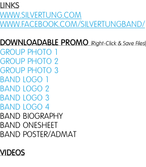 LINKS WWW.SILVERTUNG.COM WWW.FACEBOOK.COM/SILVERTUNGBAND/  DOWNLOADABLE PROMO (Right-Click & Save Files) GROUP PHOTO 1 GROUP PHOTO 2 GROUP PHOTO 3 BAND LOGO 1  BAND LOGO 2  BAND LOGO 3 BAND LOGO 4  BAND BIOGRAPHY BAND ONESHEET BAND POSTER/ADMAT  VIDEOS