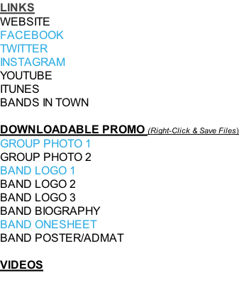 LINKS WEBSITE FACEBOOK TWITTER INSTAGRAM YOUTUBE ITUNES BANDS IN TOWN   DOWNLOADABLE PROMO (Right-Click & Save Files) GROUP PHOTO 1 GROUP PHOTO 2 BAND LOGO 1  BAND LOGO 2  BAND LOGO 3 BAND BIOGRAPHY BAND ONESHEET BAND POSTER/ADMAT  VIDEOS