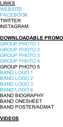 LINKS WEBSITE FACEBOOK TWITTER INSTAGRAM  DOWNLOADABLE PROMO GROUP PHOTO 1 GROUP PHOTO 2 GROUP PHOTO 3 GROUP PHOTO 4 GROUP PHOTO 5 BAND LOGO 1 BAND LOGO 2 BAND LOGO 3 BAND LOGO 4 BAND BIOGRAPHY BAND ONESHEET BAND POSTER/ADMAT  VIDEOS
