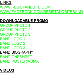 LINKS WWW.RESISTANDBITE.COM WWW.FACEBOOK.COM/RESISTANDBITEBAND  DOWNLOADABLE PROMO GROUP PHOTO 1 GROUP PHOTO 2 GROUP PHOTO 3 BAND LOGO 1 BAND LOGO 2 BAND LOGO 3 BAND BIOGRAPHY BAND ONESHEET BAND POSTER/ADMAT  VIDEOS