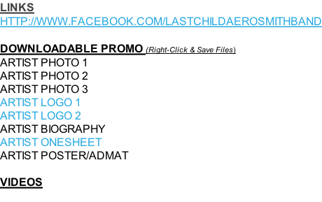 LINKS HTTP://WWW.FACEBOOK.COM/LASTCHILDAEROSMITHBAND  DOWNLOADABLE PROMO (Right-Click & Save Files) ARTIST PHOTO 1 ARTIST PHOTO 2 ARTIST PHOTO 3 ARTIST LOGO 1  ARTIST LOGO 2  ARTIST BIOGRAPHY ARTIST ONESHEET ARTIST POSTER/ADMAT  VIDEOS