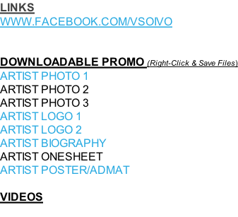 LINKS WWW.FACEBOOK.COM/VSOIVO   DOWNLOADABLE PROMO (Right-Click & Save Files) ARTIST PHOTO 1 ARTIST PHOTO 2 ARTIST PHOTO 3 ARTIST LOGO 1  ARTIST LOGO 2  ARTIST BIOGRAPHY ARTIST ONESHEET ARTIST POSTER/ADMAT  VIDEOS